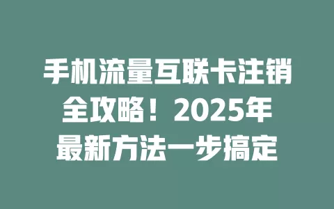 手机流量互联卡注销全攻略！2025年最新方法一步搞定