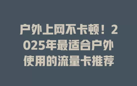 户外上网不卡顿！2025年最适合户外使用的流量卡推荐