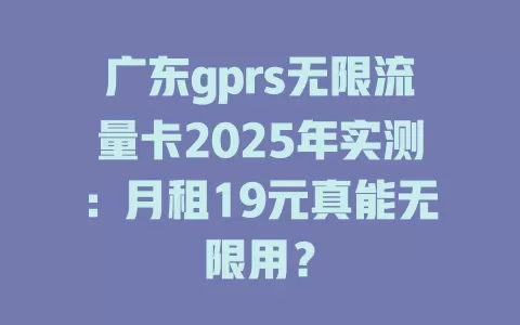 广东gprs无限流量卡2025年实测：月租19元真能无限用？
