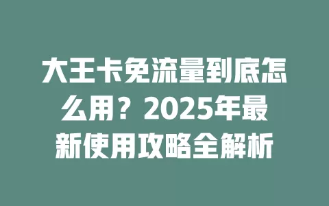 大王卡免流量到底怎么用？2025年最新使用攻略全解析
