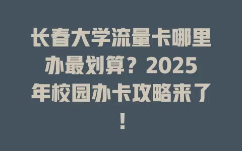 长春大学流量卡哪里办最划算？2025年校园办卡攻略来了！