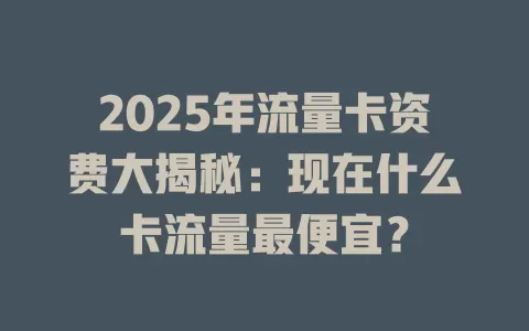 2025年流量卡资费大揭秘：现在什么卡流量最便宜？