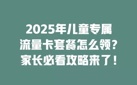 2025年儿童专属流量卡套餐怎么领？家长必看攻略来了！
