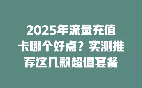 2025年流量充值卡哪个好点？实测推荐这几款超值套餐
