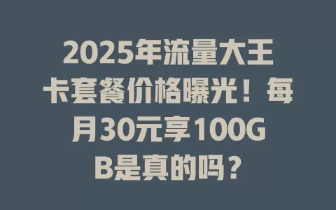 2025年流量大王卡套餐价格曝光！每月30元享100GB是真的吗？