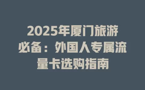 2025年厦门旅游必备：外国人专属流量卡选购指南