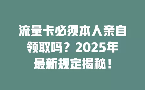 流量卡必须本人亲自领取吗？2025年最新规定揭秘！