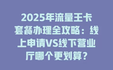 2025年流量王卡套餐办理全攻略：线上申请VS线下营业厅哪个更划算？