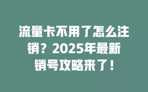 流量卡不用了怎么注销？2025年最新销号攻略来了！