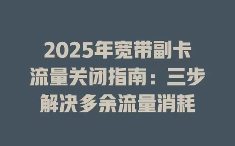 2025年宽带副卡流量关闭指南：三步解决多余流量消耗