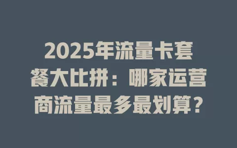 2025年流量卡套餐大比拼：哪家运营商流量最多最划算？