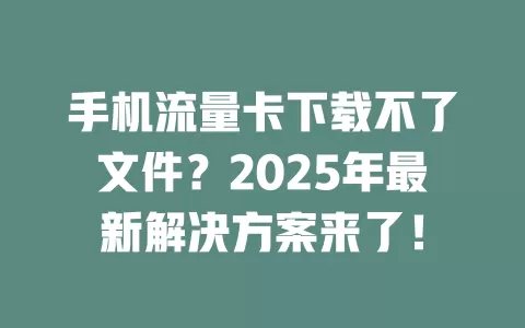手机流量卡下载不了文件？2025年最新解决方案来了！