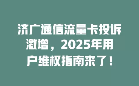 济广通信流量卡投诉激增，2025年用户维权指南来了！