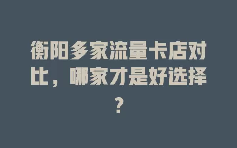 衡阳多家流量卡店对比，哪家才是好选择？
