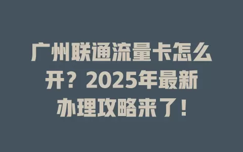 广州联通流量卡怎么开？2025年最新办理攻略来了！
