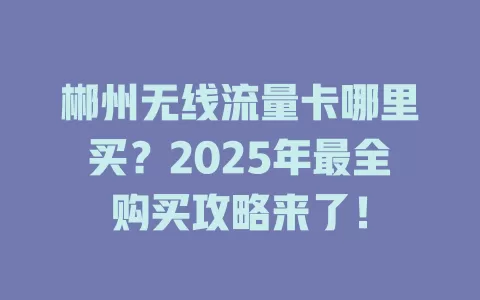 郴州无线流量卡哪里买？2025年最全购买攻略来了！