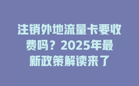 注销外地流量卡要收费吗？2025年最新政策解读来了