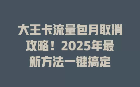 大王卡流量包月取消攻略！2025年最新方法一键搞定