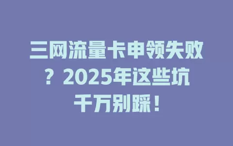 三网流量卡申领失败？2025年这些坑千万别踩！