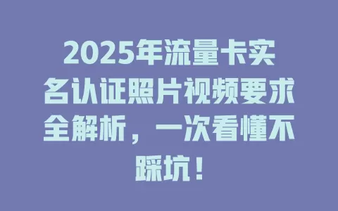 2025年流量卡实名认证照片视频要求全解析，一次看懂不踩坑！