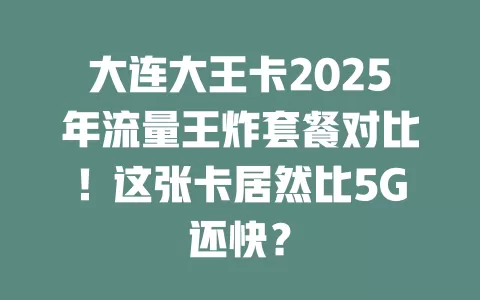 大连大王卡2025年流量王炸套餐对比！这张卡居然比5G还快？