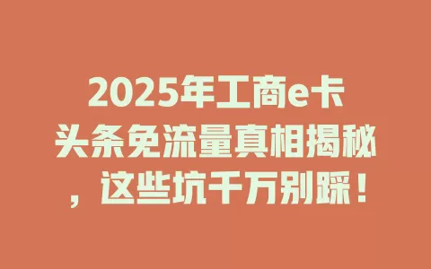 2025年工商e卡头条免流量真相揭秘，这些坑千万别踩！
