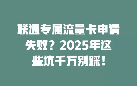 联通专属流量卡申请失败？2025年这些坑千万别踩！