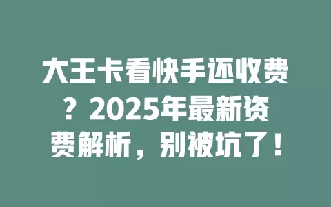 大王卡看快手还收费？2025年最新资费解析，别被坑了！