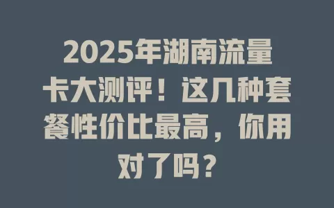 2025年湖南流量卡大测评！这几种套餐性价比最高，你用对了吗？