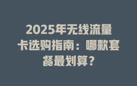 2025年无线流量卡选购指南：哪款套餐最划算？