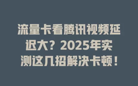 流量卡看腾讯视频延迟大？2025年实测这几招解决卡顿！