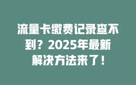 流量卡缴费记录查不到？2025年最新解决方法来了！