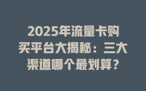 2025年流量卡购买平台大揭秘：三大渠道哪个最划算？