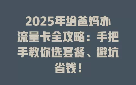 2025年给爸妈办流量卡全攻略：手把手教你选套餐、避坑省钱！