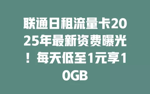 联通日租流量卡2025年最新资费曝光！每天低至1元享10GB