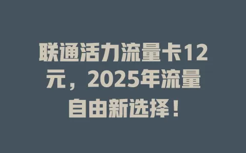联通活力流量卡12元，2025年流量自由新选择！