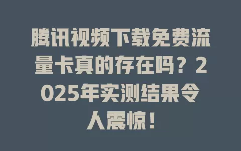 腾讯视频下载免费流量卡真的存在吗？2025年实测结果令人震惊！