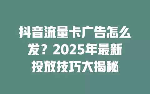 抖音流量卡广告怎么发？2025年最新投放技巧大揭秘