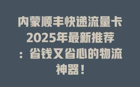 内蒙顺丰快递流量卡2025年最新推荐：省钱又省心的物流神器！