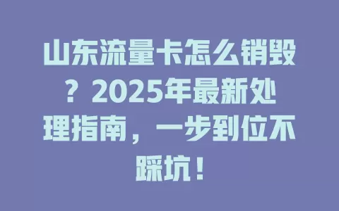 山东流量卡怎么销毁？2025年最新处理指南，一步到位不踩坑！