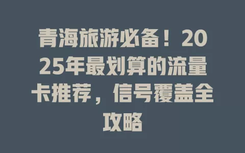 青海旅游必备！2025年最划算的流量卡推荐，信号覆盖全攻略