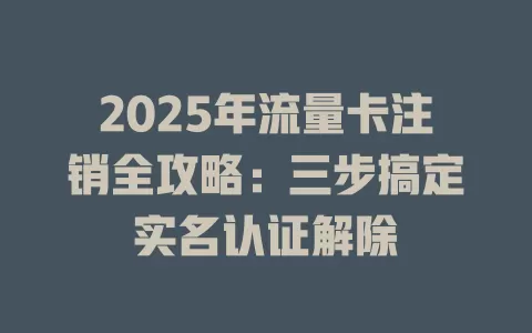 2025年流量卡注销全攻略：三步搞定实名认证解除