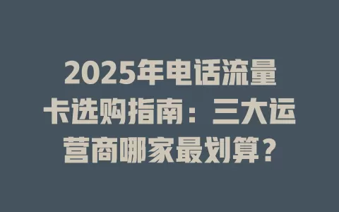 2025年电话流量卡选购指南：三大运营商哪家最划算？