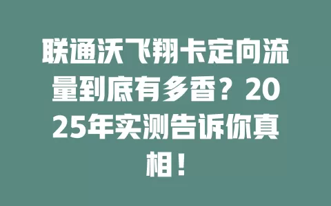 联通沃飞翔卡定向流量到底有多香？2025年实测告诉你真相！