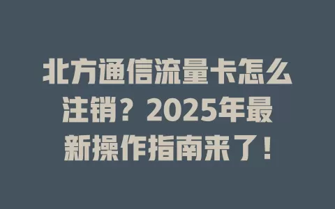 北方通信流量卡怎么注销？2025年最新操作指南来了！