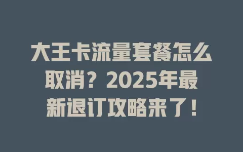 大王卡流量套餐怎么取消？2025年最新退订攻略来了！
