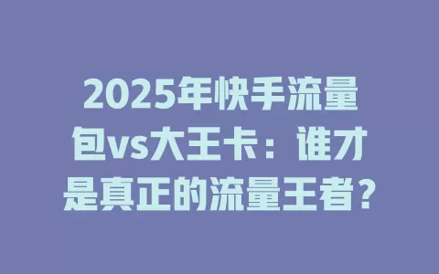 2025年快手流量包vs大王卡：谁才是真正的流量王者？
