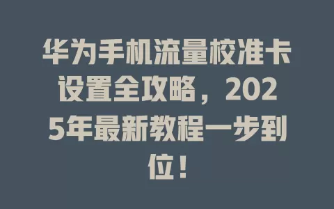 华为手机流量校准卡设置全攻略，2025年最新教程一步到位！