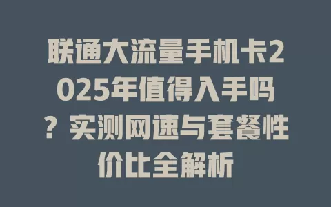联通大流量手机卡2025年值得入手吗？实测网速与套餐性价比全解析