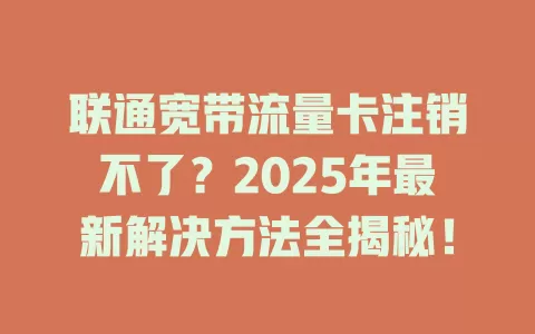 联通宽带流量卡注销不了？2025年最新解决方法全揭秘！